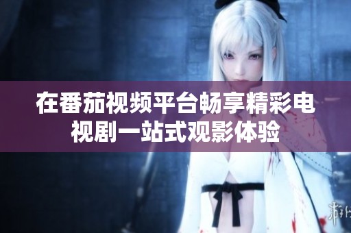 在番茄视频平台畅享精彩电视剧一站式观影体验