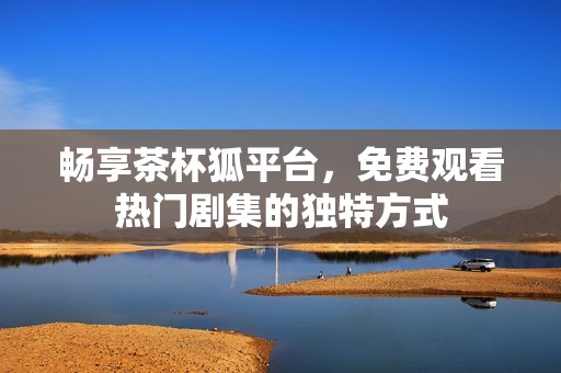 畅享茶杯狐平台，免费观看热门剧集的独特方式