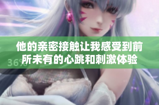 他的亲密接触让我感受到前所未有的心跳和刺激体验