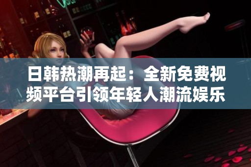日韩热潮再起：全新免费视频平台引领年轻人潮流娱乐方式