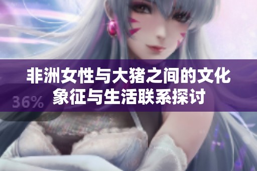 非洲女性与大猪之间的文化象征与生活联系探讨