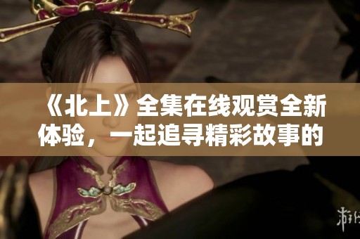《北上》全集在线观赏全新体验，一起追寻精彩故事的旅程