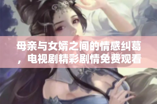 母亲与女婿之间的情感纠葛，电视剧精彩剧情免费观看