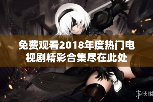 免费观看2018年度热门电视剧精彩合集尽在此处