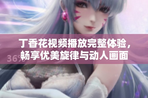 丁香花视频播放完整体验，畅享优美旋律与动人画面
