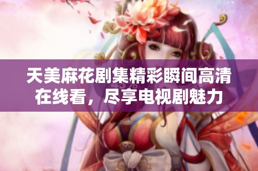 天美麻花剧集精彩瞬间高清在线看，尽享电视剧魅力