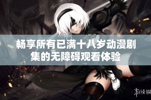 畅享所有已满十八岁动漫剧集的无障碍观看体验