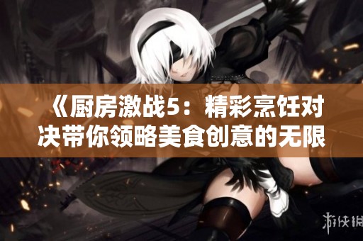 《厨房激战5：精彩烹饪对决带你领略美食创意的无限可能》