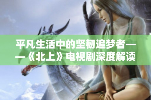 平凡生活中的坚韧追梦者——《北上》电视剧深度解读与感悟