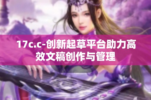 17c.c-创新起草平台助力高效文稿创作与管理