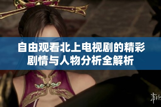 自由观看北上电视剧的精彩剧情与人物分析全解析