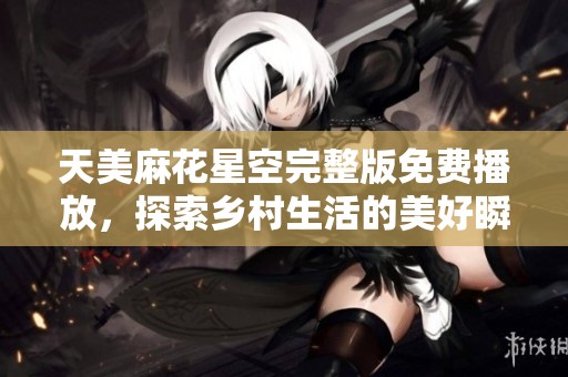 天美麻花星空完整版免费播放，探索乡村生活的美好瞬间