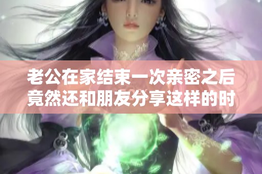 老公在家结束一次亲密之后竟然还和朋友分享这样的时刻
