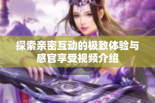 探索亲密互动的极致体验与感官享受视频介绍