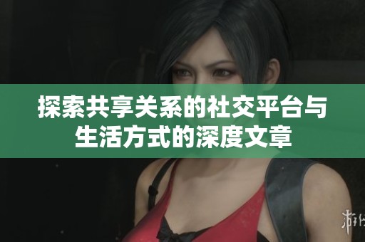 探索共享关系的社交平台与生活方式的深度文章