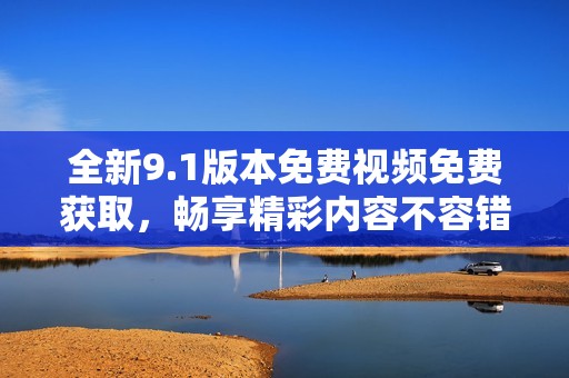 全新9.1版本免费视频免费获取，畅享精彩内容不容错过