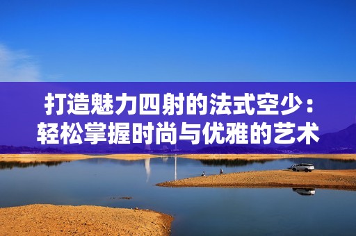 打造魅力四射的法式空少：轻松掌握时尚与优雅的艺术