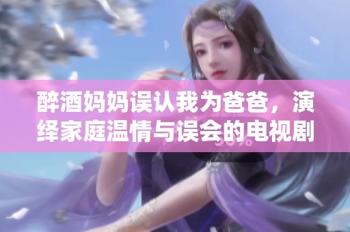 醉酒妈妈误认我为爸爸，演绎家庭温情与误会的电视剧新剧情