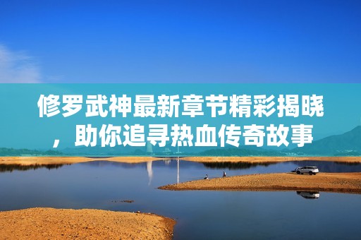 修罗武神最新章节精彩揭晓，助你追寻热血传奇故事