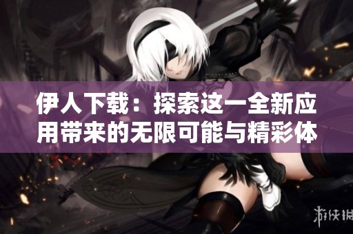 伊人下载：探索这一全新应用带来的无限可能与精彩体验