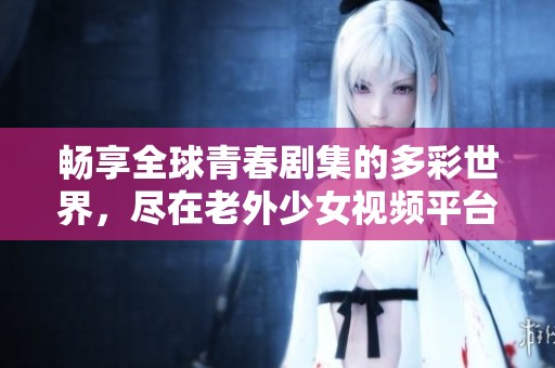 畅享全球青春剧集的多彩世界，尽在老外少女视频平台
