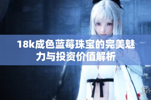 18k成色蓝莓珠宝的完美魅力与投资价值解析
