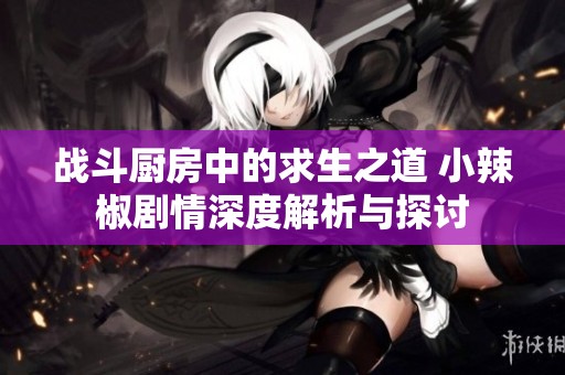 战斗厨房中的求生之道 小辣椒剧情深度解析与探讨
