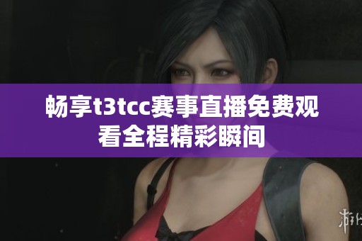 畅享t3tcc赛事直播免费观看全程精彩瞬间