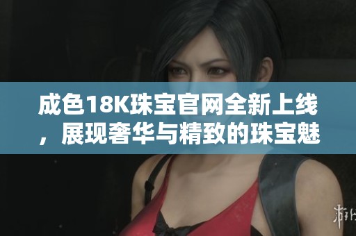 成色18K珠宝官网全新上线，展现奢华与精致的珠宝魅力