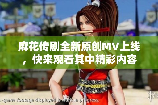 麻花传剧全新原创MV上线，快来观看其中精彩内容