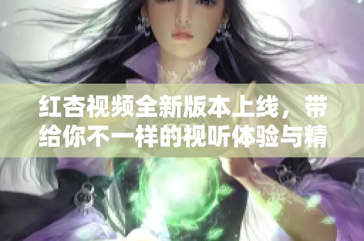 红杏视频全新版本上线，带给你不一样的视听体验与精彩内容