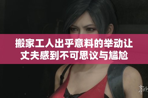 搬家工人出乎意料的举动让丈夫感到不可思议与尴尬