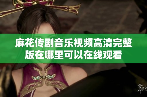 麻花传剧音乐视频高清完整版在哪里可以在线观看
