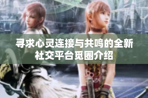 寻求心灵连接与共鸣的全新社交平台觅圈介绍
