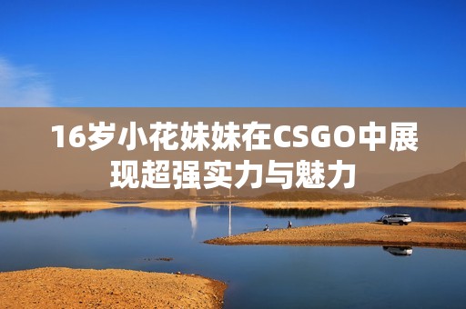 16岁小花妹妹在CSGO中展现超强实力与魅力