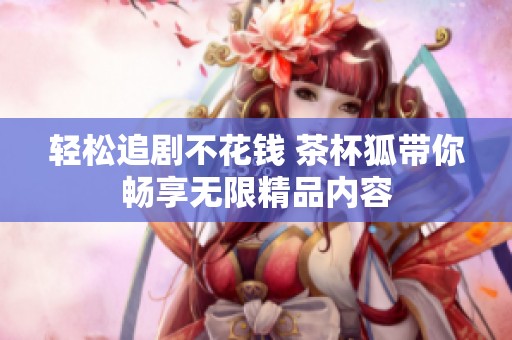轻松追剧不花钱 茶杯狐带你畅享无限精品内容