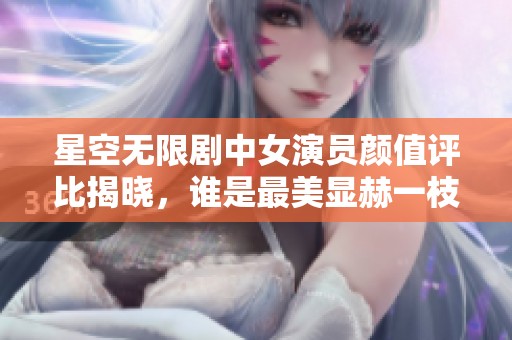 星空无限剧中女演员颜值评比揭晓，谁是最美显赫一枝花
