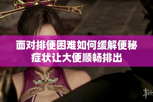 面对排便困难如何缓解便秘症状让大便顺畅排出