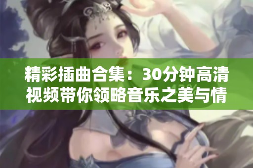 精彩插曲合集：30分钟高清视频带你领略音乐之美与情感交融
