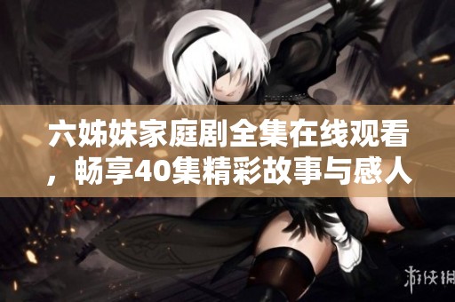 六姊妹家庭剧全集在线观看，畅享40集精彩故事与感人情感