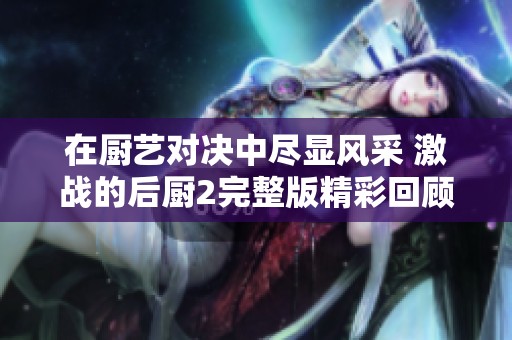在厨艺对决中尽显风采 激战的后厨2完整版精彩回顾