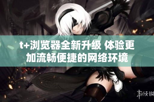t+浏览器全新升级 体验更加流畅便捷的网络环境