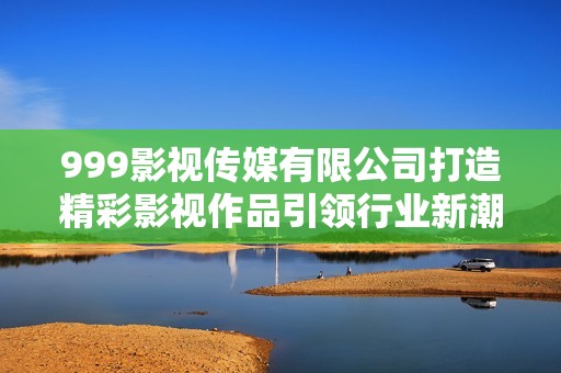 999影视传媒有限公司打造精彩影视作品引领行业新潮流
