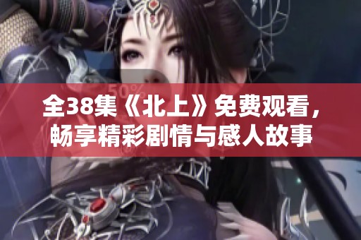 全38集《北上》免费观看，畅享精彩剧情与感人故事