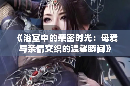 《浴室中的亲密时光：母爱与亲情交织的温馨瞬间》