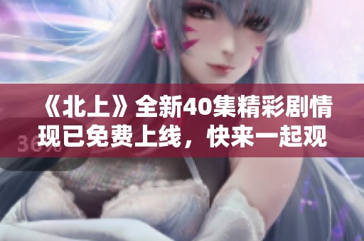 《北上》全新40集精彩剧情现已免费上线，快来一起观看吧