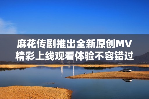 麻花传剧推出全新原创MV精彩上线观看体验不容错过