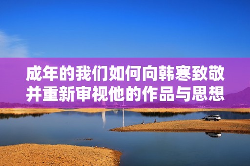 成年的我们如何向韩寒致敬并重新审视他的作品与思想