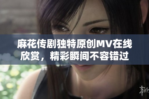 麻花传剧独特原创MV在线欣赏，精彩瞬间不容错过
