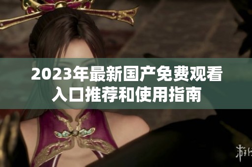 2023年最新国产免费观看入口推荐和使用指南
